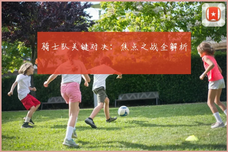 骑士队关键对决:焦点之战全解析