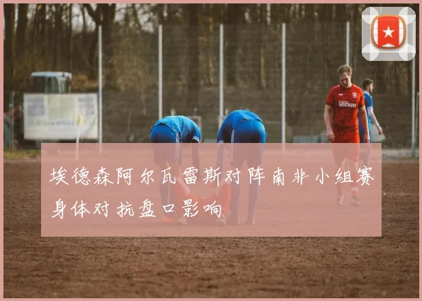 埃德森阿尔瓦雷斯对阵南非小组赛身体对抗盘口影响