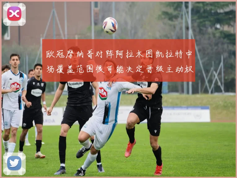 欧冠摩纳哥对阵阿拉木图凯拉特中场覆盖范围很可能决定晋级主动权