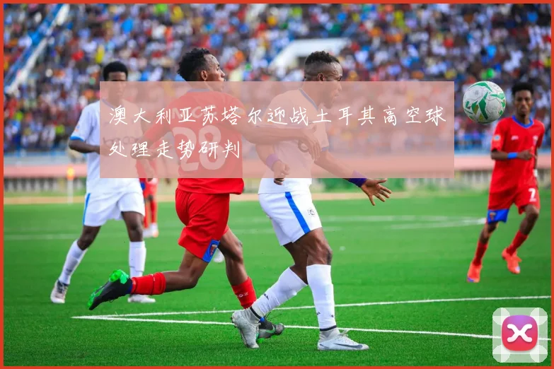 澳大利亚苏塔尔迎战土耳其高空球处理走势研判