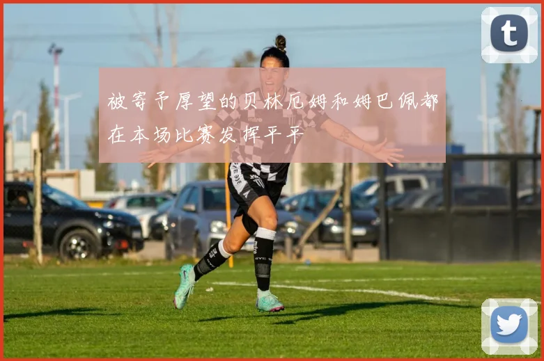 被寄予厚望的贝林厄姆和姆巴佩都在本场比赛发挥平平