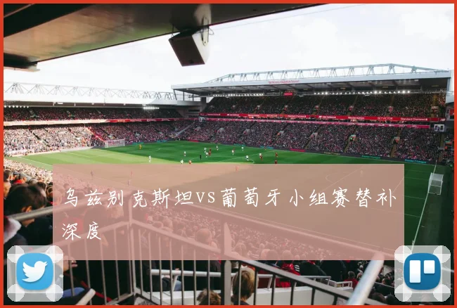 乌兹别克斯坦vs葡萄牙小组赛替补深度