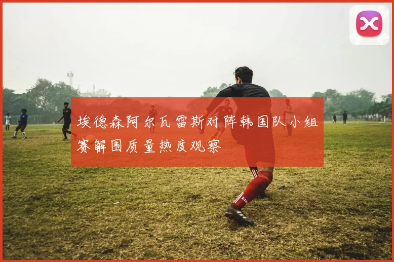 埃德森阿尔瓦雷斯对阵韩国队小组赛解围质量热度观察
