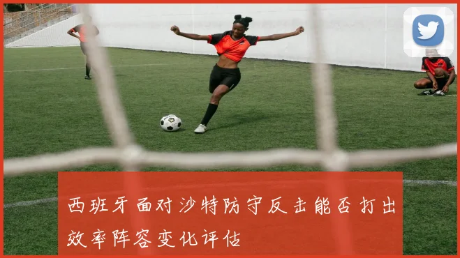 西班牙面对沙特防守反击能否打出效率阵容变化评估