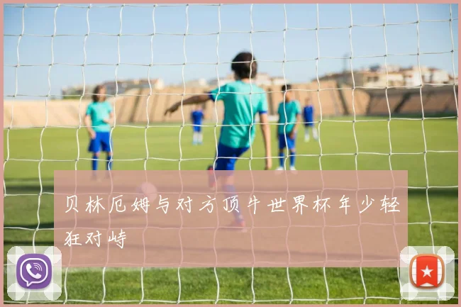 贝林厄姆与对方顶牛世界杯年少轻狂对峙