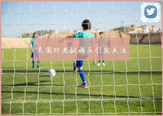 美国对老挝施压引发关注