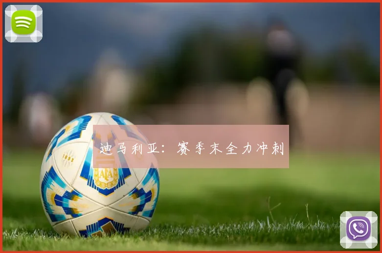 迪马利亚：赛季末全力冲刺