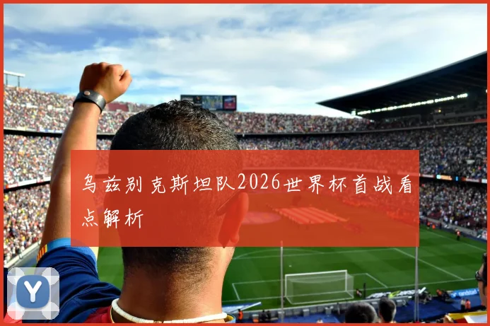 乌兹别克斯坦队2026世界杯首战看点解析