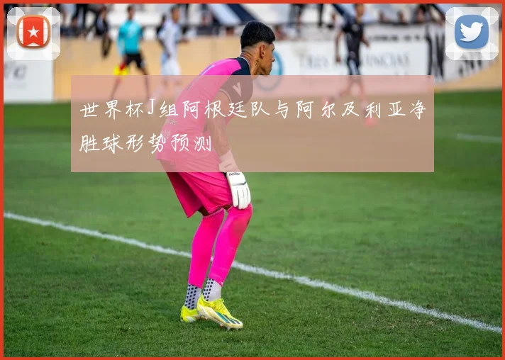 世界杯J组阿根廷队与阿尔及利亚净胜球形势预测