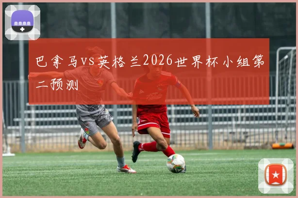 巴拿马vs英格兰2026世界杯小组第二预测