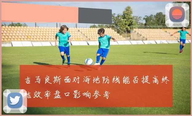 吉马良斯面对海地防线能否提高终结效率盘口影响参考