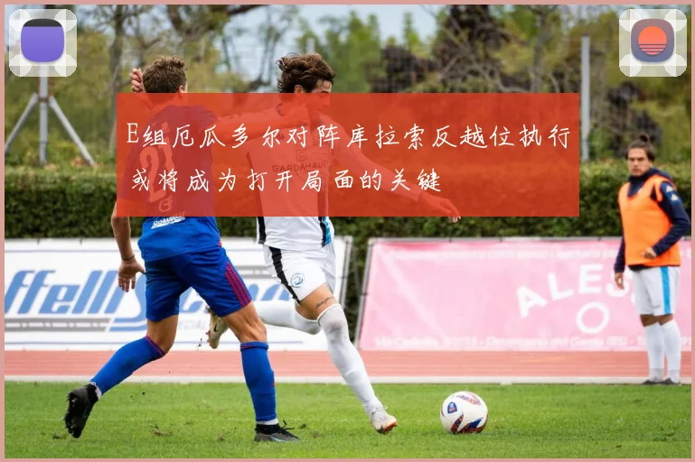 E组厄瓜多尔对阵库拉索反越位执行或将成为打开局面的关键