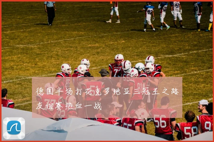 德国半场打花克罗地亚三冠王之路友谊赛热血一战