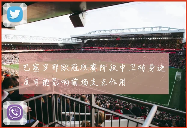 巴塞罗那欧冠联赛阶段中卫转身速度可能影响前场支点作用
