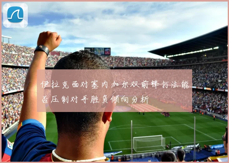 伊拉克面对塞内加尔双前锋打法能否压制对手胜负倾向分析