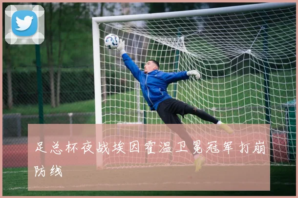 足总杯夜战埃因霍温卫冕冠军打崩防线