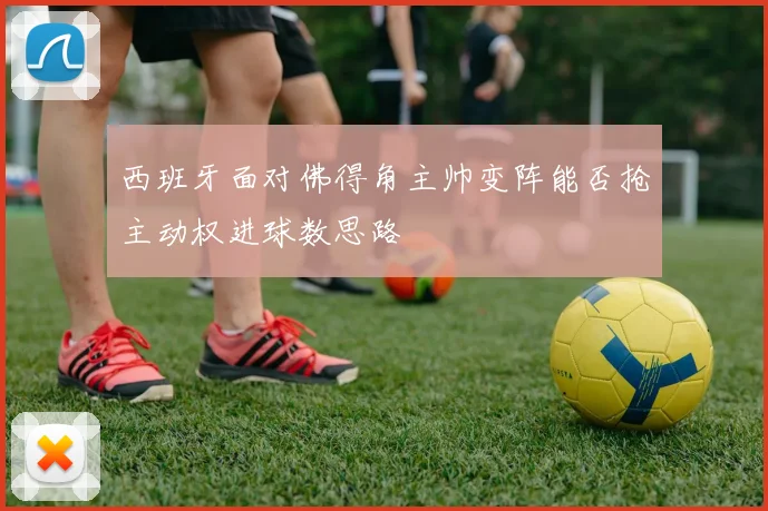 西班牙面对佛得角主帅变阵能否抢主动权进球数思路