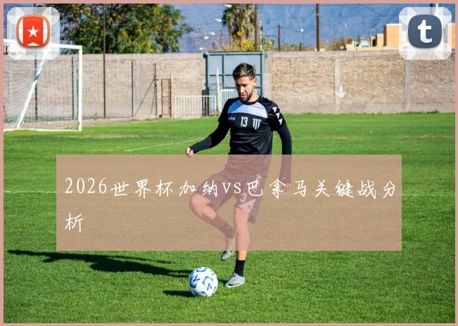 2026世界杯加纳vs巴拿马关键战分析