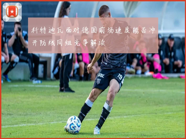 科特迪瓦面对德国前场速度能否冲开防线同组竞争解读