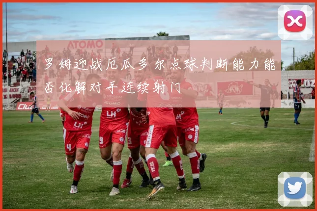 罗姆迎战厄瓜多尔点球判断能力能否化解对手连续射门