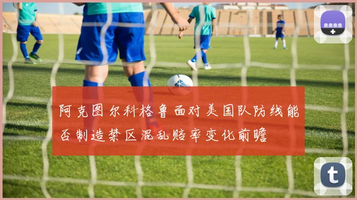 阿克图尔科格鲁面对美国队防线能否制造禁区混乱赔率变化前瞻