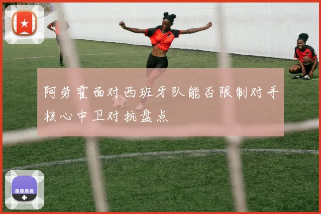 阿劳霍面对西班牙队能否限制对手核心中卫对抗盘点