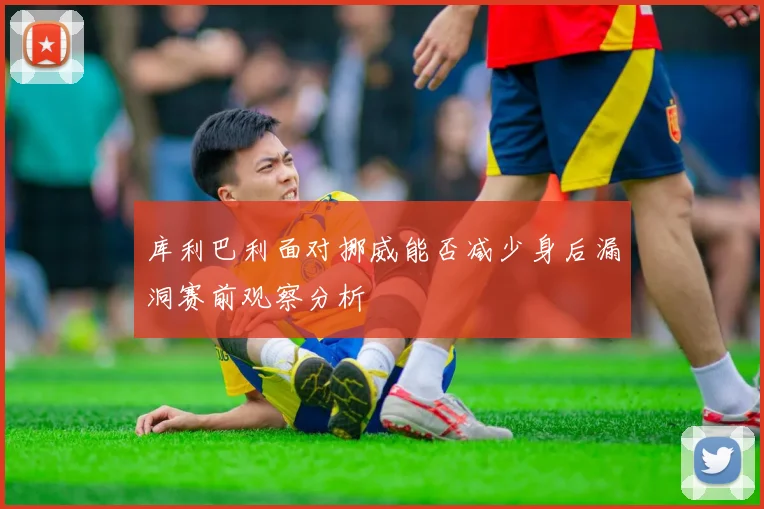 库利巴利面对挪威能否减少身后漏洞赛前观察分析