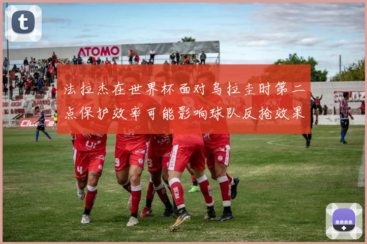 法拉杰在世界杯面对乌拉圭时第二点保护效率可能影响球队反抢效果