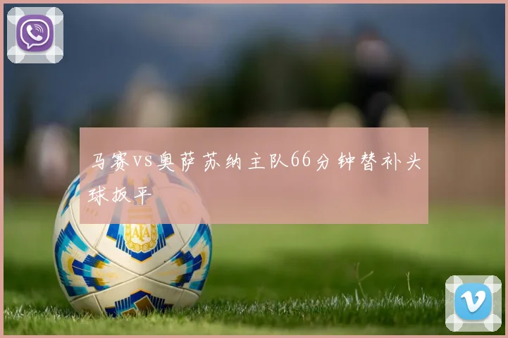 马赛vs奥萨苏纳主队66分钟替补头球扳平