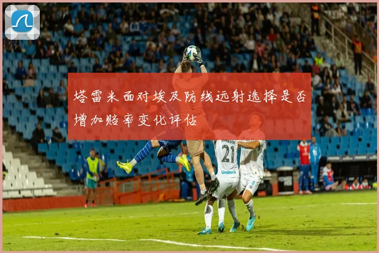 塔雷米面对埃及防线远射选择是否增加赔率变化评估