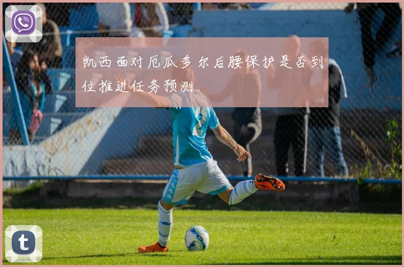 凯西面对厄瓜多尔后腰保护是否到位推进任务预测