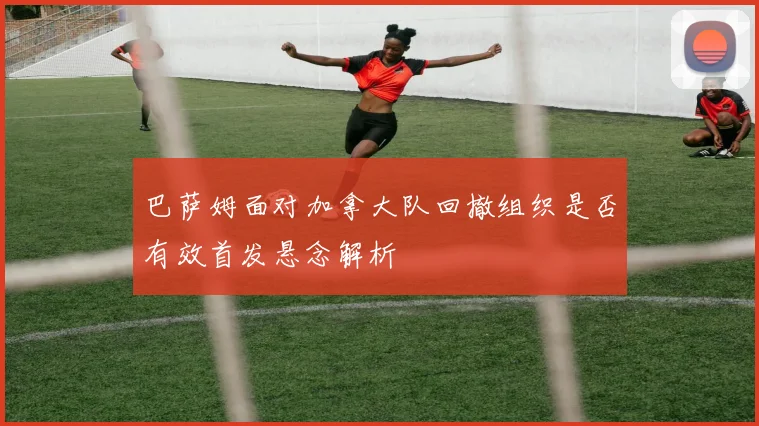 巴萨姆面对加拿大队回撤组织是否有效首发悬念解析