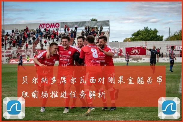 贝尔纳多席尔瓦面对刚果金能否串联前场推进任务解析