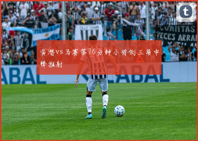 黄潜vs马赛第76分钟小将倒三角中锋推射