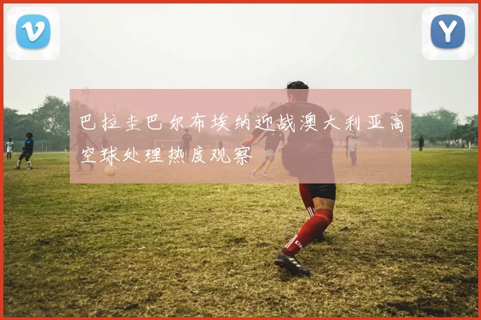 巴拉圭巴尔布埃纳迎战澳大利亚高空球处理热度观察