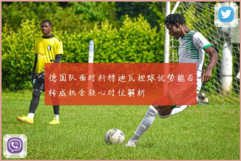 德国队面对科特迪瓦控球优势能否转成机会核心对位解析